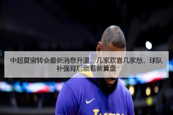 中超夏窗转会最新消息升温，几家欢喜几家愁，球队补强背后藏着新算盘